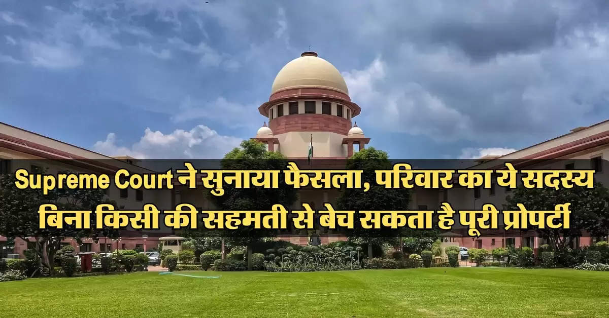 Supreme Court ने सुनाया फैसला, परिवार का ये सदस्य बिना किसी की सहमती से बेच सकता है पूरी प्रोपर्टी